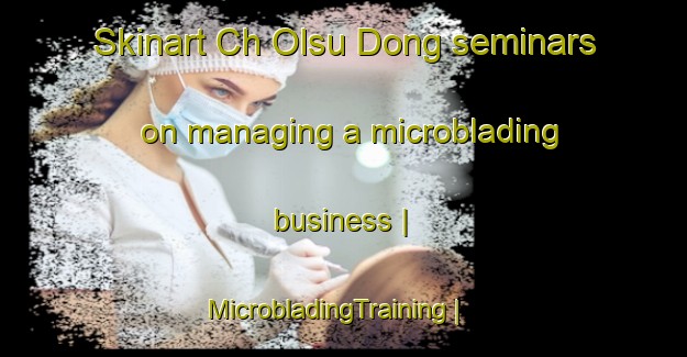 Skinart Ch Olsu Dong seminars on managing a microblading business | MicrobladingTraining | MicrobladingClasses | SkinartTraining-Republic of Korea
